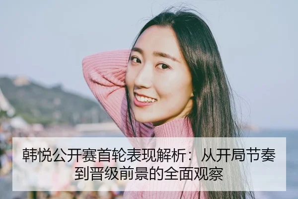 韩悦公开赛首轮表现解析：从开局节奏到晋级前景的全面观察